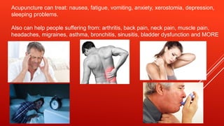 Acupuncture can treat: nausea, fatigue, vomiting, anxiety, xerostomia, depression,
sleeping problems.
Also can help people suffering from: arthritis, back pain, neck pain, muscle pain,
headaches, migraines, asthma, bronchitis, sinusitis, bladder dysfunction and MORE
 