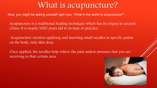 What is acupuncture?
Now, you might be asking yourself right now, “What in the world is acupuncture?”.
Acupuncture is a traditional healing technique which has its origins in ancient
China. It is nearly 3000 years old in its time of practice.
Acupuncture involves applying and inserting small needles in specific points
on the body, only skin deep.
Once applied, the needles help relieve the pain and/or pressure that you are
receiving in that certain area.
 