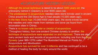 • Although the actual technique is dated to be about 3000 years old, the
philosophy behind it (Daoism) is over 8000 years old.
• The predecessor to acupuncture needles were stone knives used in ancient
China around the Old Stone Age to heal people (10,000 years ago).
• In the New Stone Age (10,000-4000 years ago), the stone knives became
fine needles and were made from bamboo and bone (as found from
excavation sites in China).
• There is no known sole founder or creator of acupuncture.
• Throughout history, from one ancient Chinese dynasty to another, the
technique of acupuncture were expanded on and improved. There are also
many ancient texts and records of acupuncture, including one from the Song
Dynasty (year 960-1279) called The Illustrated Manual on Points for
Acupuncture and Moxibustion.
• Acupuncture has survived for over 3 millennia and has continued to be a
method of healing the body for many around the world.
 
