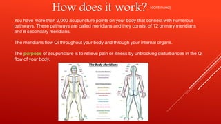 How does it work? (continued)
You have more than 2,000 acupuncture points on your body that connect with numerous
pathways. These pathways are called meridians and they consist of 12 primary meridians
and 8 secondary meridians.
The meridians flow Qi throughout your body and through your internal organs.
The purpose of acupuncture is to relieve pain or illness by unblocking disturbances in the Qi
flow of your body.
 