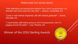 Testimonials from actual clients!
“After attending one acupuncture session from John’s acupuncture, my
shoulder pain went away the next day!” – Jackson, Scottsdale, AZ.
“Came in with intense migraines, left with intense gratitude!” – Jennie,
Glendale, AZ.
“I could barely walk before going to John’s Acupuncture, now I’m
jogging around the park!” – Lisa, Phoenix, AZ.
Winner of the 2016 Sterling Awards
 