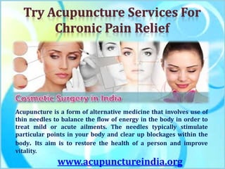 Acupuncture is a form of alternative medicine that involves use of
thin needles to balance the flow of energy in the body in order to
treat mild or acute ailments. The needles typically stimulate
particular points in your body and clear up blockages within the
body. Its aim is to restore the health of a person and improve
vitality.
www.acupunctureindia.org
 