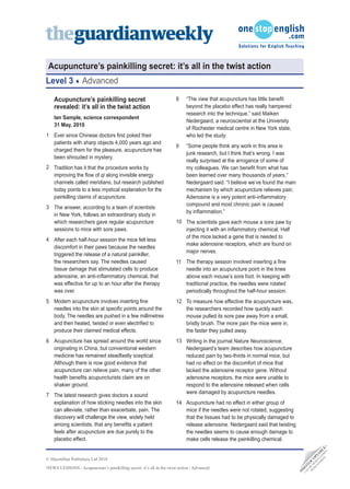 Acupuncture’s painkilling secret: it’s all in the twist action
Level 3            Advanced

    Acupuncture’s painkilling secret                                  8    “The view that acupuncture has little benefit
    revealed: it’s all in the twist action                                 beyond the placebo effect has really hampered
                                                                           research into the technique,” said Maiken
    Ian Sample, science correspondent
                                                                           Nedergaard, a neuroscientist at the University
    31 May, 2010
                                                                           of Rochester medical centre in New York state,
1 Ever since Chinese doctors first poked their                             who led the study.
  patients with sharp objects 4,000 years ago and
                                                                      9    “Some people think any work in this area is
  charged them for the pleasure, acupuncture has
                                                                           junk research, but I think that’s wrong. I was
  been shrouded in mystery.
                                                                           really surprised at the arrogance of some of
2 Tradition has it that the procedure works by                             my colleagues. We can benefit from what has
  improving the flow of qi along invisible energy                          been learned over many thousands of years,”
  channels called meridians, but research published                        Nedergaard said. “I believe we’ve found the main
  today points to a less mystical explanation for the                      mechanism by which acupuncture relieves pain.
  painkilling claims of acupuncture.                                       Adenosine is a very potent anti-inflammatory
                                                                           compound and most chronic pain is caused
3 The answer, according to a team of scientists
                                                                           by inflammation.”
  in New York, follows an extraordinary study in
  which researchers gave regular acupuncture                          10 The scientists gave each mouse a sore paw by
  sessions to mice with sore paws.                                       injecting it with an inflammatory chemical. Half
                                                                         of the mice lacked a gene that is needed to
4 After each half-hour session the mice felt less
                                                                         make adenosine receptors, which are found on
  discomfort in their paws because the needles
                                                                         major nerves.
  triggered the release of a natural painkiller,
  the researchers say. The needles caused                             11 The therapy session involved inserting a fine
  tissue damage that stimulated cells to produce                         needle into an acupuncture point in the knee
  adenosine, an anti-inflammatory chemical, that                         above each mouse’s sore foot. In keeping with
  was effective for up to an hour after the therapy                      traditional practice, the needles were rotated
  was over.                                                              periodically throughout the half-hour session.
5 Modern acupuncture involves inserting fine                          12 To measure how effective the acupuncture was,
  needles into the skin at specific points around the                    the researchers recorded how quickly each
  body. The needles are pushed in a few millimetres                      mouse pulled its sore paw away from a small,
  and then heated, twisted or even electrified to                        bristly brush. The more pain the mice were in,
  produce their claimed medical effects.                                 the faster they pulled away.
6 Acupuncture has spread around the world since                       13 Writing in the journal Nature Neuroscience,
  originating in China, but conventional western                         Nedergaard’s team describes how acupuncture
  medicine has remained steadfastly sceptical.                           reduced pain by two-thirds in normal mice, but
  Although there is now good evidence that                               had no effect on the discomfort of mice that
  acupuncture can relieve pain, many of the other                        lacked the adenosine receptor gene. Without
  health benefits acupuncturists claim are on                            adenosine receptors, the mice were unable to
  shakier ground.                                                        respond to the adenosine released when cells
                                                                         were damaged by acupuncture needles.
7 The latest research gives doctors a sound
  explanation of how sticking needles into the skin                   14 Acupuncture had no effect in either group of
  can alleviate, rather than exacerbate, pain. The                       mice if the needles were not rotated, suggesting
  discovery will challenge the view, widely held                         that the tissues had to be physically damaged to
  among scientists, that any benefits a patient                          release adenosine. Nedergaard said that twisting
  feels after acupuncture are due purely to the                          the needles seems to cause enough damage to
  placebo effect.                                                        make cells release the painkilling chemical.
                                                                                                                                               D •
                                                                                                                                          TE DE E
                                                                                                                                        SI A L
                                                                                                                                      EB LO B
                                                                                                                                     W N IA




© Macmillan Publishers Ltd 2010
                                                                                                                                   M W P
                                                                                                                                  O DO O
                                                                                                                                FR BE C
                                                                                                                                 N T
                                                                                                                                      O




NEWS LESSONS / Acupuncture’s painkilling secret: it’s all in the twist action / Advanced
                                                                                                                               O
                                                                                                                                H
                                                                                                                              •P
                                                                                                                                CA
 