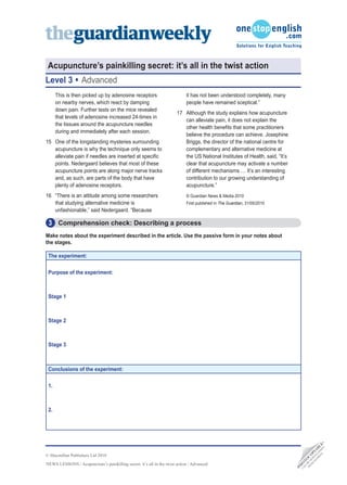 Acupuncture’s painkilling secret: it’s all in the twist action
Level 3            Advanced
      This is then picked up by adenosine receptors                         it has not been understood completely, many
      on nearby nerves, which react by damping                              people have remained sceptical.”
      down pain. Further tests on the mice revealed
                                                                       17 Although the study explains how acupuncture
      that levels of adenosine increased 24-times in
                                                                          can alleviate pain, it does not explain the
      the tissues around the acupuncture needles
                                                                          other health benefits that some practitioners
      during and immediately after each session.
                                                                          believe the procedure can achieve. Josephine
15 One of the longstanding mysteries surrounding                          Briggs, the director of the national centre for
   acupuncture is why the technique only seems to                         complementary and alternative medicine at
   alleviate pain if needles are inserted at specific                     the US National Institutes of Health, said, “It’s
   points. Nedergaard believes that most of these                         clear that acupuncture may activate a number
   acupuncture points are along major nerve tracks                        of different mechanisms … It’s an interesting
   and, as such, are parts of the body that have                          contribution to our growing understanding of
   plenty of adenosine receptors.                                         acupuncture.”
16 “There is an attitude among some researchers                             © Guardian News & Media 2010
   that studying alternative medicine is                                    First published in The Guardian, 31/05/2010
   unfashionable,” said Nedergaard. “Because

 3 Comprehension check: Describing a process
Make notes about the experiment described in the article. Use the passive form in your notes about
the stages.

 The experiment:

 Purpose of the experiment:



 Stage 1



 Stage 2



 Stage 3



 Conclusions of the experiment:

 1.



 2.
                                                                                                                                               D •
                                                                                                                                          TE DE E
                                                                                                                                        SI A L
                                                                                                                                      EB LO B
                                                                                                                                     W N IA




© Macmillan Publishers Ltd 2010
                                                                                                                                   M W P
                                                                                                                                  O DO O
                                                                                                                                FR BE C
                                                                                                                                 N T
                                                                                                                                      O




NEWS LESSONS / Acupuncture’s painkilling secret: it’s all in the twist action / Advanced
                                                                                                                               O
                                                                                                                                H
                                                                                                                              •P
                                                                                                                                CA
 