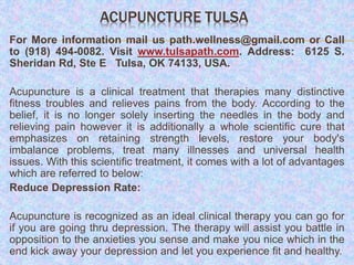 ACUPUNCTURE TULSA
For More information mail us path.wellness@gmail.com or Call
to (918) 494-0082. Visit www.tulsapath.com. Address: 6125 S.
Sheridan Rd, Ste E Tulsa, OK 74133, USA.
Acupuncture is a clinical treatment that therapies many distinctive
fitness troubles and relieves pains from the body. According to the
belief, it is no longer solely inserting the needles in the body and
relieving pain however it is additionally a whole scientific cure that
emphasizes on retaining strength levels, restore your body's
imbalance problems, treat many illnesses and universal health
issues. With this scientific treatment, it comes with a lot of advantages
which are referred to below:
Reduce Depression Rate:
Acupuncture is recognized as an ideal clinical therapy you can go for
if you are going thru depression. The therapy will assist you battle in
opposition to the anxieties you sense and make you nice which in the
end kick away your depression and let you experience fit and healthy.
 