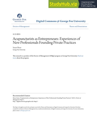 Digital Commons @ George Fox University
Doctor of Management Theses and Dissertations
4-13-2015
Acupuncturists as Entrepreneurs: Experiences of
New Professionals Founding Private Practices
Susan Sloan
George Fox University
This research is a product of the Doctor of Management (DMgt) program at George Fox University. Find out
more about the program.
This Paper is brought to you for free and open access by the Theses and Dissertations at Digital Commons @ George Fox University. It has been
accepted for inclusion in Doctor of Management by an authorized administrator of Digital Commons @ George Fox University. For more information,
please contact arolfe@georgefox.edu.
Recommended Citation
Sloan, Susan, "Acupuncturists as Entrepreneurs: Experiences of New Professionals Founding Private Practices" (2015). Doctor of
Management. Paper 1.
http://digitalcommons.georgefox.edu/dmgt/1
 