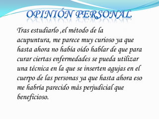 OpiniónpersonalTras estudiarlo ,el método de la acupuntura, me parece muy curioso ya que hasta ahora no había oído hablar de que para curar ciertas enfermedades se pueda utilizar una técnica en la que se inserten agujas en el cuerpo de las personas ya que hasta ahora eso me habría parecido más perjudicial que beneficioso.
