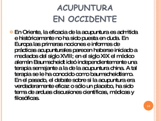 LA INTRODUCCIÓN DE LA ACUPUNTURA  EN OCCIDENTE  En Oriente, la eficacia de la acupuntura es admitida e históricamente no ha sido puesta en duda. En Europa las primeras nociones e informes de prácticas acupunturales parecen haberse iniciado a mediados del siglo XVIII; en el siglo XIX el médico alemán Baumscheidt ideó independientemente una terapia semejante a la de la acupuntura china. A tal terapia se le ha conocido como baumscheidtismo. En el pasado, el debate sobre si la acupuntura era verdaderamente eficaz o sólo un placebo, ha sido tema de arduas discusiones científicas, médicas y filosóficas.  