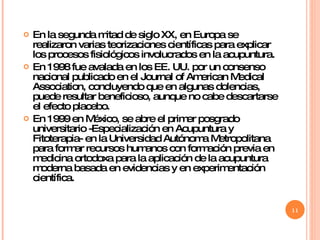 En la segunda mitad de siglo XX, en Europa se realizaron varias teorizaciones científicas para explicar los procesos fisiológicos involucrados en la acupuntura.  En 1998 fue avalada en los EE. UU. por un consenso nacional publicado en el Journal of American Medical Association, concluyendo que en algunas dolencias, puede resultar beneficioso, aunque no cabe descartarse el efecto placebo. En 1999 en México, se abre el primer posgrado universitario -Especialización en Acupuntura y Fitoterapia- en la Universidad Autónoma Metropolitana para formar recursos humanos con formación previa en medicina ortodoxa para la aplicación de la acupuntura moderna basada en evidencias y en experimentación científica. 