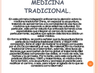 RELACIÓN CON LA MEDICINA TRADICIONAL. En esta primaria indagación enfocamos la atención sobre la medicina tradicional China, en especial la acupuntura, tratando de aproximarnos a la complejidad de ese tipo de medicina que responde a otros sistemas culturales. En particular, este primer estudio fue enfocado tomando a los especialistas que integran el campo de la salud y, particularmente, aquellos que aplican esta técnica desde un saber médico.  En forma sintética, se podría señalar que  la Acupuntura forma parte de la medicina tradicional chin a, y según esta concepción, tiene el valor de reubicar la energía compuesta por el chi,“ lo inmaterial” y el xue, “lo material”. En la medicina tradicional China se implementan, además, otros tipos de técnicas que acompañan de forma global el tratamiento “del paciente”. Éstas comprenden las dietas, el modo de vida, las hierbas y la gimnasia. Por lo tanto, para este conjunto de prácticas (Bourdieu; 1997) y tratamientos, el médico chino toma también, a la acupuntura y aconseja al paciente para rectificar el camino, o sea, para volver al estado de lo que se considera como “normal”. 
