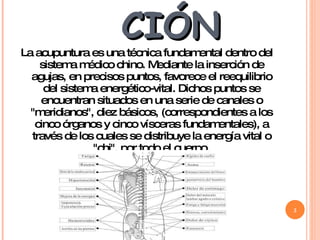 INTRODUCCIÓN La acupuntura es una técnica fundamental dentro del sistema médico chino. Mediante la inserción de agujas, en precisos puntos, favorece el reequilibrio del sistema energético-vital. Dichos puntos se encuentran situados en una serie de canales o "meridianos", diez básicos, (correspondientes a los cinco órganos y cinco vísceras fundamentales), a través de los cuales se distribuye la energía vital o "chi", por todo el cuerpo. 