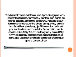 Tradicionalmente existen nueve tipos de agujas, con diferentes formas, tamaños y puntas: con punta de flecha, cabeza en forma de esfera, hoja de bisturí, forma de lance-ta, entre otras, aunque hoy en día la más utilizada es la aguja filiforme, llamada así por ser tan fina como un hilo. Su tamaño puede oscilar entre 1’5 y 10 cm de longitud y entre 0’1 y 1mm de grosor, dependiendo su uso tanto de la zona que va a ser pinchada como del efecto que quiera conseguirse. 