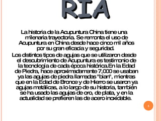 HISTORIA La historia de la Acupuntura China tiene una milenaria trayectoria. Se remonta el uso de Acupuntura en China desde hace cinco mil años por su gran eficacia y seguridad.  Los distintos tipos de agujas que se utilizaron desde el descubrimiento de Acupuntura es testimonio de la tecnología de cada época histórica.En la Edad de Piedra, hace aproximadamente 7,000 se usaban ya las agujas de piedra llamadas "bian", mientras que en la Edad de Bronce y de Hierro se usaron ya agujas metálicas, a lo largo de su historia, también se ha usado las agujas de oro, de plata, y en la actualidad se prefieren las de acero inoxidable.  