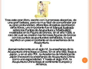 Tras este gran libro, escrito con numerosas alegorías, de una gran belleza, pero no muy fácil de comprender por su gran profundidad, diferentes dinastías escribieron otros libros, uno importante fue el  Manual Ilustrado sobre los Puntos de Acupuntura y Moxibustión  mostrados en la Figura de bronce, en el año 1026, a raíz del cual se crearon las famosas figuras de bronce con los puntos acupunturales señalados, lo cual significó un paso importante en la enseñanza de la Acupuntura.    Aproximadamente en el siglo VI, la enseñanza de la Acupuntura china llega a Corea. En el año 562, llega a Japón, y en el año 701, la Academia de Medicina de Japón incorporó la enseñanza de Acupuntura China como una especialidad. Y hasta el siglo XVII, la Acupuntura China llega al continente Europeo y América.  