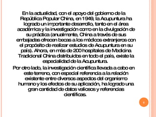 En la actualidad, con el apoyo del gobierno de la República Popular China, en 1949, la Acupuntura ha logrado un importante desarrollo, tanto en el área académica y la investigación como en la divulgación de su práctica (anualmente, China a través de sus embajadas ofrecen becas a los médicos extranjeros con el propósito de realizar estudios de Acupuntura en su país). Ahora, en más de 200 hospitales de Medicina Tradicional China distribuidos en todo el país, existe la especialidad de la Acupuntura.  Por otro lado, la investigación científica llevada a cabo en este terreno, con especial referencia a la relación existente entre diversos aspectos del organismo humano y los efectos de su aplicación, ha logrado una gran cantidad de datos valiosos y referencias científicas.  