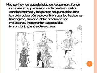 Hoy por hoy los especialistas en Acupuntura tienen nociones muy precisas no solamente sobre los canales internos y los puntos acupunturales sino también sobre cómo prevenir y tratar los trastornos fisiológicos, aliviar el dolor producido por malestares, incrementar la capacidad inmunológica, entre otras cosas. 