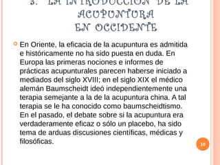 3. LA INTRODUCCIÓN DE LA
ACUPUNTURA
EN OCCIDENTE
 En Oriente, la eficacia de la acupuntura es admitida
e históricamente no ha sido puesta en duda. En
Europa las primeras nociones e informes de
prácticas acupunturales parecen haberse iniciado a
mediados del siglo XVIII; en el siglo XIX el médico
alemán Baumscheidt ideó independientemente una
terapia semejante a la de la acupuntura china. A tal
terapia se le ha conocido como baumscheidtismo.
En el pasado, el debate sobre si la acupuntura era
verdaderamente eficaz o sólo un placebo, ha sido
tema de arduas discusiones científicas, médicas y
filosóficas. 10
 