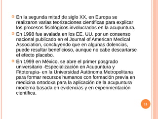  En la segunda mitad de siglo XX, en Europa se
realizaron varias teorizaciones científicas para explicar
los procesos fisiológicos involucrados en la acupuntura.
 En 1998 fue avalada en los EE. UU. por un consenso
nacional publicado en el Journal of American Medical
Association, concluyendo que en algunas dolencias,
puede resultar beneficioso, aunque no cabe descartarse
el efecto placebo.
 En 1999 en México, se abre el primer posgrado
universitario -Especialización en Acupuntura y
Fitoterapia- en la Universidad Autónoma Metropolitana
para formar recursos humanos con formación previa en
medicina ortodoxa para la aplicación de la acupuntura
moderna basada en evidencias y en experimentación
científica.
11
 