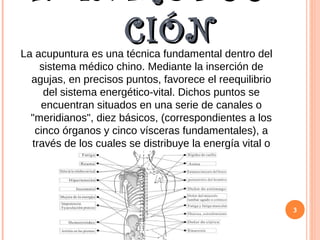 1. INTRODUC
CIÓNCIÓNLa acupuntura es una técnica fundamental dentro del
sistema médico chino. Mediante la inserción de
agujas, en precisos puntos, favorece el reequilibrio
del sistema energético-vital. Dichos puntos se
encuentran situados en una serie de canales o
"meridianos", diez básicos, (correspondientes a los
cinco órganos y cinco vísceras fundamentales), a
través de los cuales se distribuye la energía vital o
"chi", por todo el cuerpo.
3
 