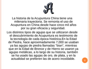 AALa historia de la Acupuntura China tiene una
milenaria trayectoria. Se remonta el uso de
Acupuntura en China desde hace cinco mil años
por su gran eficacia y seguridad.
Los distintos tipos de agujas que se utilizaron desde
el descubrimiento de Acupuntura es testimonio de
la tecnología de cada época histórica.En la Edad
de Piedra, hace aproximadamente 7,000 se usaban
ya las agujas de piedra llamadas "bian", mientras
que en la Edad de Bronce y de Hierro se usaron ya
agujas metálicas, a lo largo de su historia, también
se ha usado las agujas de oro, de plata, y en la
actualidad se prefieren las de acero inoxidable. 5
 