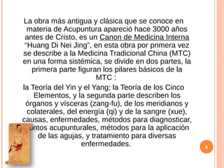 La obra más antigua y clásica que se conoce en
materia de Acupuntura apareció hace 3000 años
antes de Cristo, es un Canon de Medicina Interna
“Huang Di Nei Jing”, en esta obra por primera vez
se describe a la Medicina Tradicional China (MTC)
en una forma sistémica, se divide en dos partes, la
primera parte figuran los pilares básicos de la
MTC :
la Teoría del Yin y el Yang; la Teoría de los Cinco
Elementos, y la segunda parte describen los
órganos y vísceras (zang-fu), de los meridianos y
colaterales, del energía (qi) y de la sangre (xue),
causas, enfermedades, métodos para diagnosticar,
puntos acupunturales, métodos para la aplicación
de las agujas, y tratamiento para diversas
enfermedades. 6
 
