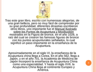 Tras este gran libro, escrito con numerosas alegorías, de
una gran belleza, pero no muy fácil de comprender por
su gran profundidad, diferentes dinastías escribieron
otros libros, uno importante fue el Manual Ilustrado
sobre los Puntos de Acupuntura y Moxibustión
mostrados en la Figura de bronce, en el año 1026, a
raíz del cual se crearon las famosas figuras de bronce
con los puntos acupunturales señalados, lo cual
significó un paso importante en la enseñanza de la
Acupuntura.
Aproximadamente en el siglo VI, la enseñanza de la
Acupuntura china llega a Corea. En el año 562, llega a
Japón, y en el año 701, la Academia de Medicina de
Japón incorporó la enseñanza de Acupuntura China
como una especialidad. Y hasta el siglo XVII, la
Acupuntura China llega al continente Europeo y
América.
7
 