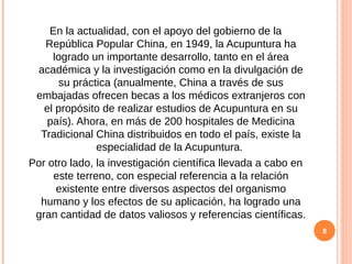 En la actualidad, con el apoyo del gobierno de la
República Popular China, en 1949, la Acupuntura ha
logrado un importante desarrollo, tanto en el área
académica y la investigación como en la divulgación de
su práctica (anualmente, China a través de sus
embajadas ofrecen becas a los médicos extranjeros con
el propósito de realizar estudios de Acupuntura en su
país). Ahora, en más de 200 hospitales de Medicina
Tradicional China distribuidos en todo el país, existe la
especialidad de la Acupuntura.
Por otro lado, la investigación científica llevada a cabo en
este terreno, con especial referencia a la relación
existente entre diversos aspectos del organismo
humano y los efectos de su aplicación, ha logrado una
gran cantidad de datos valiosos y referencias científicas.
8
 