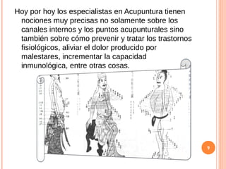 Hoy por hoy los especialistas en Acupuntura tienen
nociones muy precisas no solamente sobre los
canales internos y los puntos acupunturales sino
también sobre cómo prevenir y tratar los trastornos
fisiológicos, aliviar el dolor producido por
malestares, incrementar la capacidad
inmunológica, entre otras cosas.
9
 