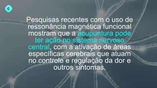 Pesquisas recentes com o uso de
ressonância magnética funcional
mostram que a acupuntura pode
ter ação no sistema nervoso
central, com a ativação de áreas
específicas cerebrais que atuam
no controle e regulação da dor e
outros sintomas.
C
 