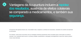 C
A Acupuntura não apenas aliviará a dor, mas também reduz o espasmo e contratura da musculatura, resultando em aumento da amplitude
de movimento.
Por exemplo, muitas dores musculares como as lombalgias mecânicas apresentam ótimos resultados após a diminuição da contratur a
muscular, com o paciente tendo sua dor e contratura tratadas, possibilitando a realização de alongamentos e exercícios visand o prevenir
novas crises dolorosas.
Vantagens da Acupuntura incluem a rapidez
dos resultados, ausência de efeitos colaterais
se comparado a medicamentos, e também sua
segurança.
 