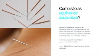 Hoje em dia as agulhas de acupuntura são
descartáveis, feitas de aço inoxidável e flexível, com
pontas ovais, alongadas, não cortantes e de diâmetros
muito finos, características que as diferem das agulhas
comumente usadas para medicações injetáveis.
O diâmetro varia de 0,20 mm a 0,30 mm e o
comprimento, de 15 mm a 70 mm.
Assim, são até 10 vezes mais finas que as agulhas
de injeção.
Como são as
agulhas de
acupuntura?
C
 