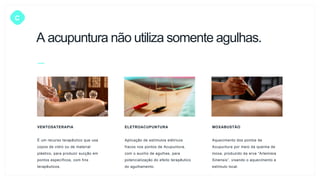 C
VENTOSATERAPIA
É um recurso terapêutico que usa
copos de vidro ou de material
plástico, para produzir sucção em
pontos específicos, com fins
terapêuticos.
ELETROACUPUNTURA
Aplicação de estímulos elétricos
fracos nos pontos de Acupuntura,
com o auxílio de agulhas, para
potencialização do efeito terapêutico
do agulhamento.
MOXABUSTÃO
Aquecimento dos pontos de
Acupuntura por meio da queima de
moxa, produzido da erva “Artemisia
Sinensis”, visando o aquecimento e
estímulo local.
A acupuntura não utiliza somente agulhas.
 