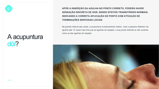 C APÓS A INSERÇÃO DA AGULHA NO PONTO CORRETO, PODERÁ HAVER
SENSAÇÃO DISCRETA DE DOR, SENDO EFEITOS TRANSITÓRIOS NORMAIS,
INDICANDO A CORRETA APLICAÇÃO DO PONTO COM ATIVAÇÀO DE
TERMINAÇÕES NERVOSAS LOCAIS
Na grande maioria das vezes, a acupuntura é praticamente indolor, visto o pequeno diâmetro da
agulha (até 10 vezes mais fina que as agulhas de injeção), e sua ponta redonda (e não cortante,
como as das agulhas de injeção).
A acupuntura
dói?
 