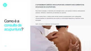 C O ATENDIMENTO MÉDICO EM ACUPUNTURA CONSISTE NÃO SOMENTE NA
APLICAÇÃO DA ACUPUNTURA.
Na primeira avaliação, é realizada uma avaliação clínica, com queixas e histórico (antecedentes
pessoais, familiares, tratamentos já realizados) do paciente.
Após o exame físico, o médico pode solicitar exames complementares como radiografias,
ultrassonografias ou ressonâncias para auxiliar na confirmação diagnóstica e descartar outras
patologias.
Após, iniciamos o tratamento com Acupuntura.
Como é a
consulta de
acupuntura?
 