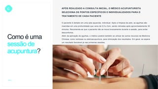 C APÓS REALIZADO A CONSULTA INICIAL, O MÉDICO ACUPUNTURISTA
SELECIONA OS PONTOS ESPECÍFICOS E INDIVIDUALIZADOS PARA O
TRATAMENTO DE CADA PACIENTE
O paciente é deitado em uma sala aquecida, individual. Após a limpeza da pele, as agulhas são
inseridas em uma profundidade que varia de 0,5 a 3cm, sendo retiradas após aproximadamente 30
minutos. Recomenda-se que o paciente não se mova bruscamente durante a sessão, para evitar
desconfortos.
Além da aplicação de agulhas, o médico poderá também se utilizar de outros recursos da Medicina
Chinesa, como ventosas ou eletroacupuntura, para otimização dos resultados. Em geral, se espera
um resultado favorável já nas primeiras sessões.
Como é uma
sessão de
acupuntura?
 