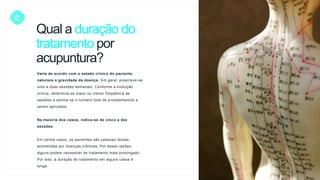 C
Varia de acordo com o estado clínico do paciente,
natureza e gravidade da doença. Em geral, prescreve-se
uma a duas sessões semanais. Conforme a evolução
clínica, determina-se maior ou menor freqüência às
sessões e estima-se o número total de procedimentos a
serem aplicados.
Na maioria dos casos, indica-se de cinco a dez
sessões.
Em certos casos, os pacientes são pessoas idosas,
acometidas por doenças crônicas. Por essas razões,
alguns podem necessitar de tratamento mais prolongado.
Por isso, a duração de tratamento em alguns casos é
longa.
Qual a duração do
tratamento por
acupuntura?
 