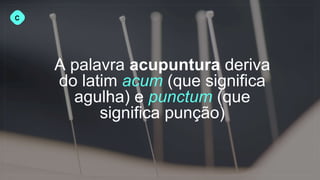 A palavra acupuntura deriva
do latim acum (que significa
agulha) e punctum (que
significa punção)
C
 