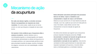 Mecanismo de ação
da acupuntura
C
Em cada uma dessas regiões, os tecidos nervosos
liberam neuropeptídeos em resposta aos sinais
recebidos. Em outros casos, supõe-se que os nervos
enviem um sinal que bloqueie a recepção de mais sinais
de dor.
Há razoável e forte evidência que a Acupuntura afete o
sistema circulatório. Usando métodos como a
microfotopletismografia e a ultrassonografia com doppler,
vários estudos demonstraram os efeitos da Acupuntura na
circulação periférica, com vasoconstrição periférica inicial
para prevenção da perda de sangue, auxiliar a formação
de coágulos, evoluindo com uma vasodilatação, e efeitos
vasomotores.
Estas alterações vasculares participam dos processos
básicos de defesa, reparo e metabólico que
compreendem a reação do corpo a um ferimento.
Observou-se que ocorrem em um local distante da área de
inserção, e por isso, supõe-se que ocorra em toda parte do
corpo. No entanto, esses efeitos ocorrem mais
intensamente no local da inserção da agulha de
Acupuntura.
Há ainda outros estudos que sugerem que a Acupuntura
produza respostas fisiológicas previsíveis. É bem
documentado o exemplo da inserção da agulha em um
ponto específico da perna, abaixo do joelho,
aumentando a secreção do suco gástrico. Uma enorme
variedade de efeitos gastrointestinais foi observada como
resposta à aplicação da Acupuntura, incluindo efeitos
sobre a motilidade gástrica e a motilidade intestinal.
 