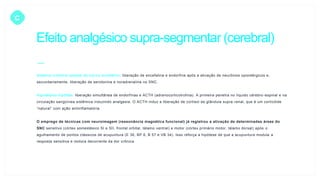 C
Efeito analgésico supra-segmentar (cerebral)
Sistema inibitório opióide do tronco encefálico: liberação de encefalina e endorfina após a ativação de neurônios opioidérgicos e,
secundariamente, liberação de serotonina e noradrenalina no SNC.
Hipotálamo-hipófise: liberação simultânea de endorfinas e ACTH (adrenocorticotrofina). A primeira penetra no líquido cérebro-espinal e na
circulação sangüínea sistêmica induzindo analgesia. O ACTH induz a liberação de cortisol da glândula supra-renal, que é um corticóide
“natural” com ação antiinflamatória.
O emprego de técnicas com neuroimagem (ressonância magnética funcional) já registrou a ativação de determinadas áreas do
SNC sensitivo (córtex somestésico SI e SII, frontal orbital, tálamo ventral) e motor (córtex primário motor, tálamo dorsal) após o
agulhamento de pontos clássicos de acupuntura (E 36, BP 6, B 57 e VB 34). Isso reforça a hipótese de que a acupuntura modula a
resposta sensitiva e motora decorrente da dor crônica.
 
