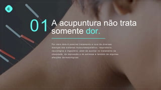 01
C
A acupuntura não trata
somente dor.
Por meio dela é possível tratame nt o e cura de diversas
doenças dos sistemas musculoesq u elé tic o, respirató rio ,
neurológico e digestório , além de auxiliar no tratame nt o da
obesidade, da depressão e do estresse e também de algumas
afecções dermato ló gic as.
 