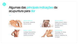 C
REGIÃO CERVICAL
Dor muscular, osteoartrite
cervical, torcicolo
DOR DE CABEÇA
Cefaléia tensional, cefaléia
cervicogênica, enxaquecas,
disfunção temporo-
mandibular
REGIÃO LOMBAR
Lombalgia mecanopostural,
ciatalgia, hérnia de disco,
síndrome do piriforme
DOR EM GERAL
Fibromialgia, dor crônica,
síndrome dolorosa
miofascial, osteoartrite, dor
oncológica
Algumas das principais indicações da
acupuntura para dor
 