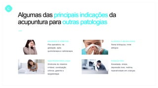 C
NÁUSEAS E VÔMITOS
Pós-operatório, na
gestação, após
quimioterapia e radioterapia
ALERGIA E IMUNOLOGIA
Asma brônquica, rinite
alérgica
GASTROENTEROLOGIA
Síndrome do intestino
irritável, constipação
crônica, gastrite e
epigastralgia
PSIQUIATRIA
Ansiedade, stress,
depressão leve, insônia,
hiperatividade em crianças
Algumas das principais indicações da
acupuntura para outras patologias
 