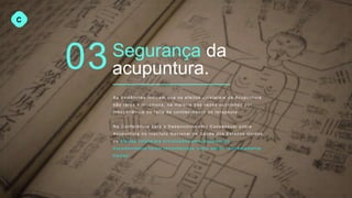 03
C
Segurança da
acupuntura.
As evidências indicam que os efeitos colaterais da Acupuntura
são raros e incomuns, na maioria das vezes ocorrend o por
inexperiê nci a ou falta de conhecimen to do terapeuta .
Na Conferênci a para o Desenvol vi m e nt o Consensual sobre
Acupuntur a no Instituto Nacional de Saúde dos Estados Unidos,
os efeitos colaterais provocad os pela Acupuntura
document ad os foram reconhecidos como sendo “extre m a m en te
baixos” .
 