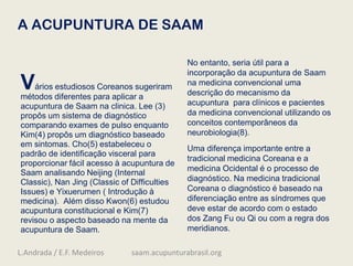 A ACUPUNTURA DE SAAM
Vários estudiosos Coreanos sugeriram
métodos diferentes para aplicar a
acupuntura de Saam na clinica. Lee (3)
propôs um sistema de diagnóstico
comparando exames de pulso enquanto
Kim(4) propôs um diagnóstico baseado
em sintomas. Cho(5) estabeleceu o
padrão de identificação visceral para
proporcionar fácil acesso à acupuntura de
Saam analisando Neijing (Internal
Classic), Nan Jing (Classic of Difficulties
Issues) e Yixuerumen ( Introdução à
medicina). Além disso Kwon(6) estudou
acupuntura constitucional e Kim(7)
revisou o aspecto baseado na mente da
acupuntura de Saam.
No entanto, seria útil para a
incorporação da acupuntura de Saam
na medicina convencional uma
descrição do mecanismo da
acupuntura para clínicos e pacientes
da medicina convencional utilizando os
conceitos contemporâneos da
neurobiologia(8).
Uma diferença importante entre a
tradicional medicina Coreana e a
medicina Ocidental é o processo de
diagnóstico. Na medicina tradicional
Coreana o diagnóstico é baseado na
diferenciação entre as síndromes que
deve estar de acordo com o estado
dos Zang Fu ou Qi ou com a regra dos
meridianos.
L.Andrada / E.F. Medeiros saam.acupunturabrasil.org
 