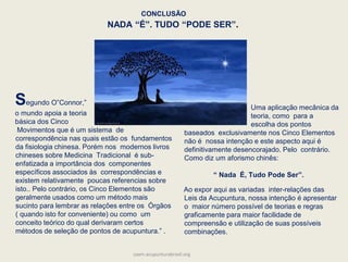 Uma aplicação mecânica da
teoria, como para a
escolha dos pontos
baseados exclusivamente nos Cinco Elementos
não é nossa intenção e este aspecto aqui é
definitivamente desencorajado. Pelo contrário.
Como diz um aforismo chinês:
“ Nada É, Tudo Pode Ser”.
Ao expor aqui as variadas inter-relações das
Leis da Acupuntura, nossa intenção é apresentar
o maior número possível de teorias e regras
graficamente para maior facilidade de
compreensão e utilização de suas possíveis
combinações.
Segundo O‟Connor,”
o mundo apoia a teoria
básica dos Cinco
Movimentos que é um sistema de
correspondência nas quais estão os fundamentos
da fisiologia chinesa. Porém nos modernos livros
chineses sobre Medicina Tradicional é sub-
enfatizada a importância dos componentes
específicos associados às correspondências e
existem relativamente poucas referencias sobre
isto.. Pelo contrário, os Cinco Elementos são
geralmente usados como um método mais
sucinto para lembrar as relações entre os Órgãos
( quando isto for conveniente) ou como um
conceito teórico do qual derivaram certos
métodos de seleção de pontos de acupuntura.” .
CONCLUSÃO
NADA “É”. TUDO “PODE SER”.
saam.acupunturabrasil.org
 