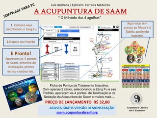 Ficha de Pontos de Tratamento Interativa.
Com apenas 2 clicks, selecionando o Zang Fu e seu
Padrão, aparecem os 4 pontos de Tonificação e de
Sedação da Acupuntura de Saam e muitos mais ...
Luiz Andrada / Ephraim Ferreira Medeiros
A ACUPUNTURA DE SAAM
“ O Método das 4 agulhas”
Aqui voce tem
acesso ao Mapa e à
Tabela, podendo
imprimir.
PREÇO DE LANÇAMENTO R$ 32,00
ASSISTA GRÁTIS VERSÃO DEMONSTRAÇÃO
saam.acupunturabrasil.org
Acupuntura Clássica
dos 5 Elementos
1. Comece aqui
escolhendo o Zang Fu
2.Depois seu Padrão
E Pronto!
Aparecem os 4 pontos
de Saam, desenho de
localização, pontos
extras e outras leis.
 