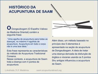 HISTÓRICO DA
ACUPUNTURA DE SAAM
ODongeuibogam (O Espelho Valioso
da Medicina Oriental) contém a
seguinte frase:
“Uma agulha de acupuntura para todas as
doenças, no máximo 4 agulhas de
acupuntura. Acupuntura em todo o corpo
não é uma boa ideia.”
Esta frase representa as características
do método de Acupuntura Tradicional
Coreana.
Nesse contexto, a acupuntura de Saam
trata a doença com 4 pontos de
acupuntura.
Além disso, um método baseado no
princípio dos 5 elementos é
apresentado na seção de acupuntura
de Dongeuibogam. A ideia de tratar
uma doença derivada da disfunção de
órgãos e vísceras usando os 5 pontos
Shu antigos influenciou a acupuntura
de Saam.
L.Andrada / E.F. Medeiros saam.acupunturabrasil.org
 