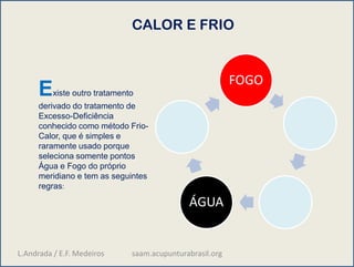 CALOR E FRIO
FOGO
ÁGUA
Existe outro tratamento
derivado do tratamento de
Excesso-Deficiência
conhecido como método Frio-
Calor, que é simples e
raramente usado porque
seleciona somente pontos
Água e Fogo do próprio
meridiano e tem as seguintes
regras:
L.Andrada / E.F. Medeiros saam.acupunturabrasil.org
 