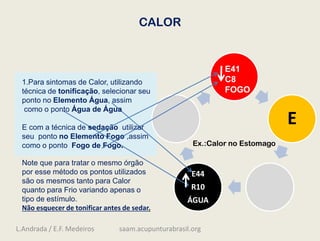 CALOR
E
E44
R10
ÁGUA
1.Para sintomas de Calor, utilizando
técnica de tonificação, selecionar seu
ponto no Elemento Água, assim
como o ponto Água de Água
E com a técnica de sedação utilizar
seu ponto no Elemento Fogo ,assim
como o ponto Fogo de Fogo.
Note que para tratar o mesmo órgão
por esse método os pontos utilizados
são os mesmos tanto para Calor
quanto para Frio variando apenas o
tipo de estímulo.
Não esquecer de tonificar antes de sedar.
Ex.:Calor no Estomago
E41
C8
FOGO
L.Andrada / E.F. Medeiros saam.acupunturabrasil.org
 