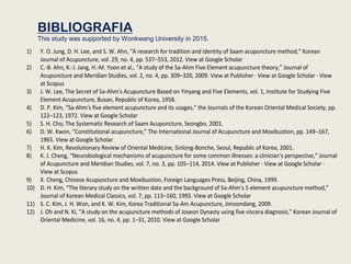 BIBLIOGRAFIA
This study was supported by Wonkwang University in 2015.
1) Y. O. Jung, D. H. Lee, and S. W. Ahn, “A research for tradition and identity of Saam acupuncture method,” Korean
Journal of Acupuncture, vol. 29, no. 4, pp. 537–553, 2012. View at Google Scholar
2) C.-B. Ahn, K.-J. Jang, H.-M. Yoon et al., “A study of the Sa-Ahm Five Element acupuncture theory,” Journal of
Acupuncture and Meridian Studies, vol. 2, no. 4, pp. 309–320, 2009. View at Publisher · View at Google Scholar · View
at Scopus
3) J. W. Lee, The Secret of Sa-Ahm's Acupuncture Based on Yinyang and Five Elements, vol. 1, Institute for Studying Five
Element Acupuncture, Busan, Republic of Korea, 1958.
4) D. P. Kim, “Sa-Ahm's five element acupuncture and its usages,” the Journals of the Korean Oriental Medical Society, pp.
122–123, 1972. View at Google Scholar
5) S. H. Cho, The Systematic Research of Saam Acupuncture, Seongbo, 2001.
6) D. W. Kwon, “Constitutional acupuncture,” The International Journal of Acupuncture and Moxibustion, pp. 149–167,
1965. View at Google Scholar
7) H. K. Kim, Revolutionary Review of Oriental Medicine, Sinlong-Bonche, Seoul, Republic of Korea, 2001.
8) K. J. Cheng, “Neurobiological mechanisms of acupuncture for some common illnesses: a clinician's perspective,” Journal
of Acupuncture and Meridian Studies, vol. 7, no. 3, pp. 105–114, 2014. View at Publisher · View at Google Scholar ·
View at Scopus
9) X. Cheng, Chinese Acupuncture and Moxibustion, Foreign Languages Press, Beijing, China, 1999.
10) D. H. Kim, “The literary study on the written date and the background of Sa-Ahm's 5 element acupuncture method,”
Journal of Korean Medical Classics, vol. 7, pp. 113–160, 1993. View at Google Scholar
11) S. C. Kim, J. H. Won, and K. W. Kim, Korea Traditional Sa-Am Acupuncture, Jimoondang, 2009.
12) J. Oh and N. Ki, “A study on the acupuncture methods of Joseon Dynasty using five viscera diagnosis,” Korean Journal of
Oriental Medicine, vol. 16, no. 4, pp. 1–31, 2010. View at Google Scholar
 